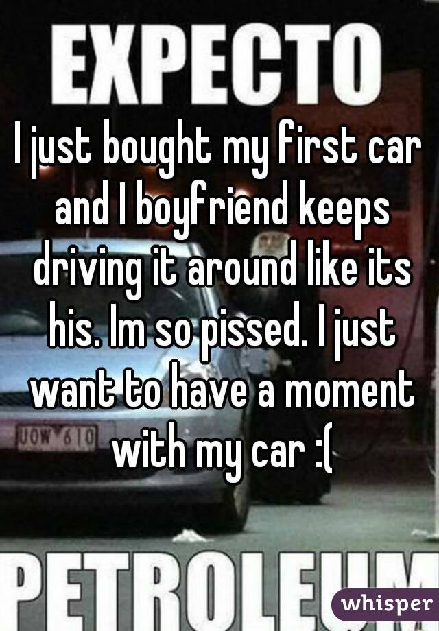 I just bought my first car and I boyfriend keeps driving it around like its his. Im so pissed. I just want to have a moment with my car :(