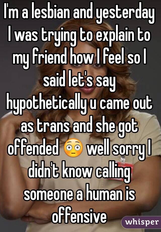 I'm a lesbian and yesterday I was trying to explain to my friend how I feel so I said let's say hypothetically u came out as trans and she got offended 😳 well sorry I didn't know calling someone a human is offensive 