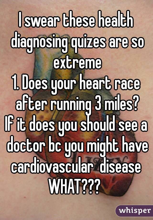 I swear these health diagnosing quizes are so extreme
1. Does your heart race after running 3 miles?
If it does you should see a doctor bc you might have cardiovascular  disease 
WHAT??? 