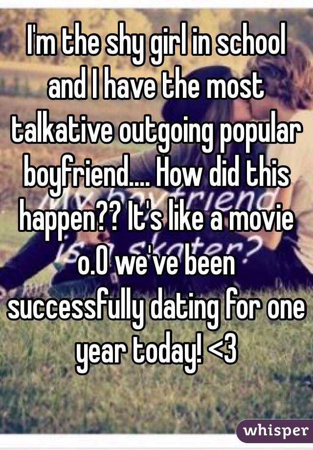 I'm the shy girl in school and I have the most talkative outgoing popular boyfriend.... How did this happen?? It's like a movie o.O we've been successfully dating for one year today! <3
