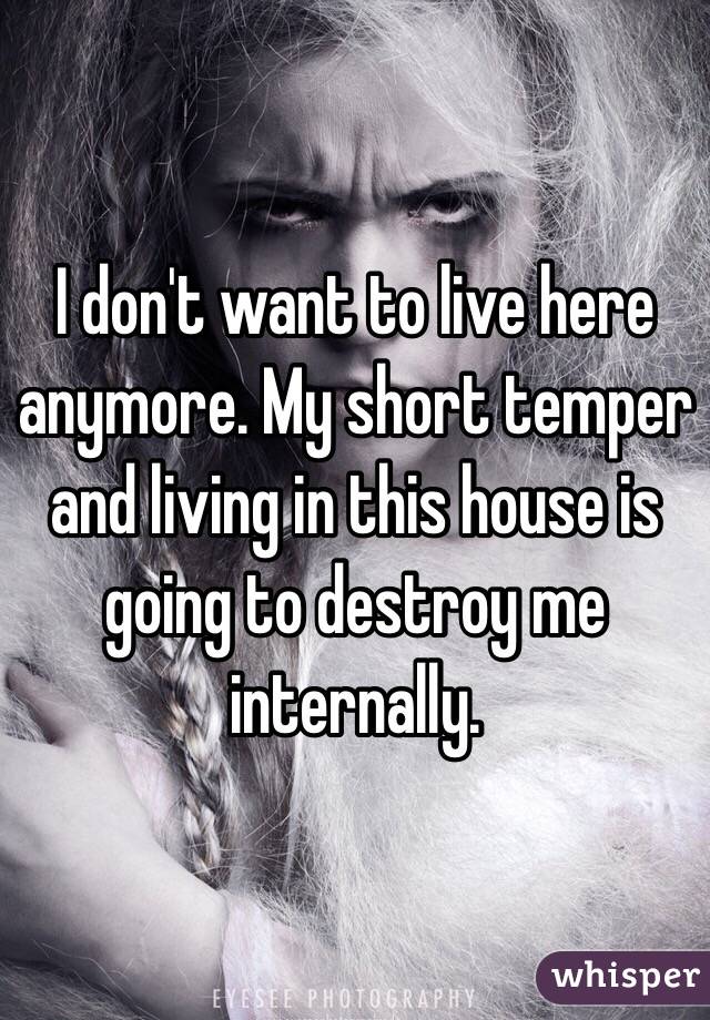 I don't want to live here anymore. My short temper and living in this house is going to destroy me internally. 
