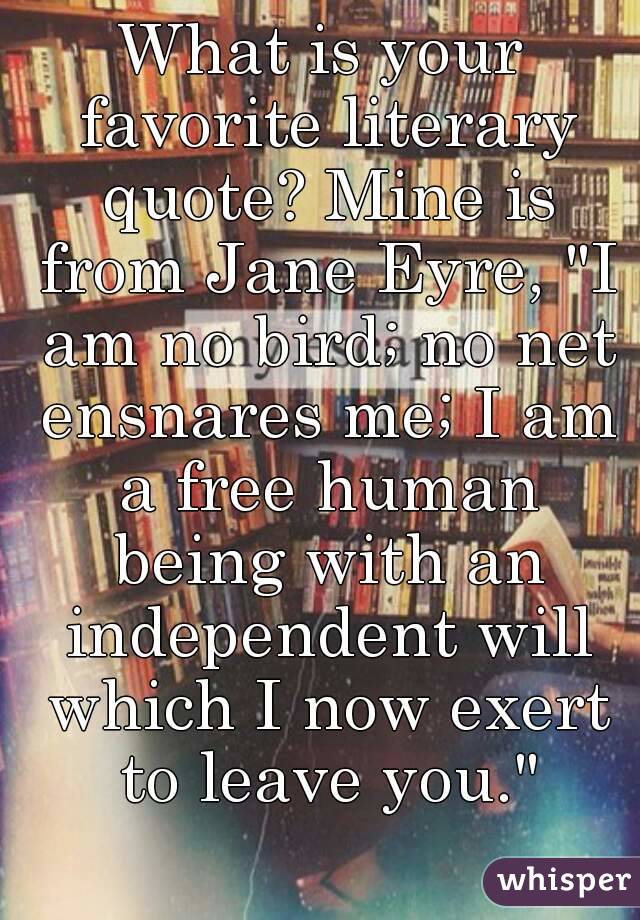What is your favorite literary quote? Mine is from Jane Eyre, "I am no bird; no net ensnares me; I am a free human being with an independent will which I now exert to leave you."