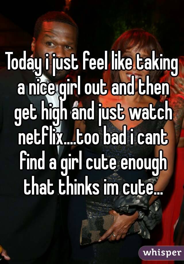 Today i just feel like taking a nice girl out and then get high and just watch netflix....too bad i cant find a girl cute enough that thinks im cute...