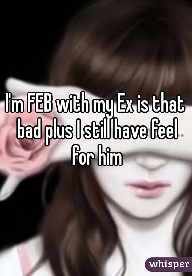 I'm FEB with my Ex is that bad plus I still have feel for him