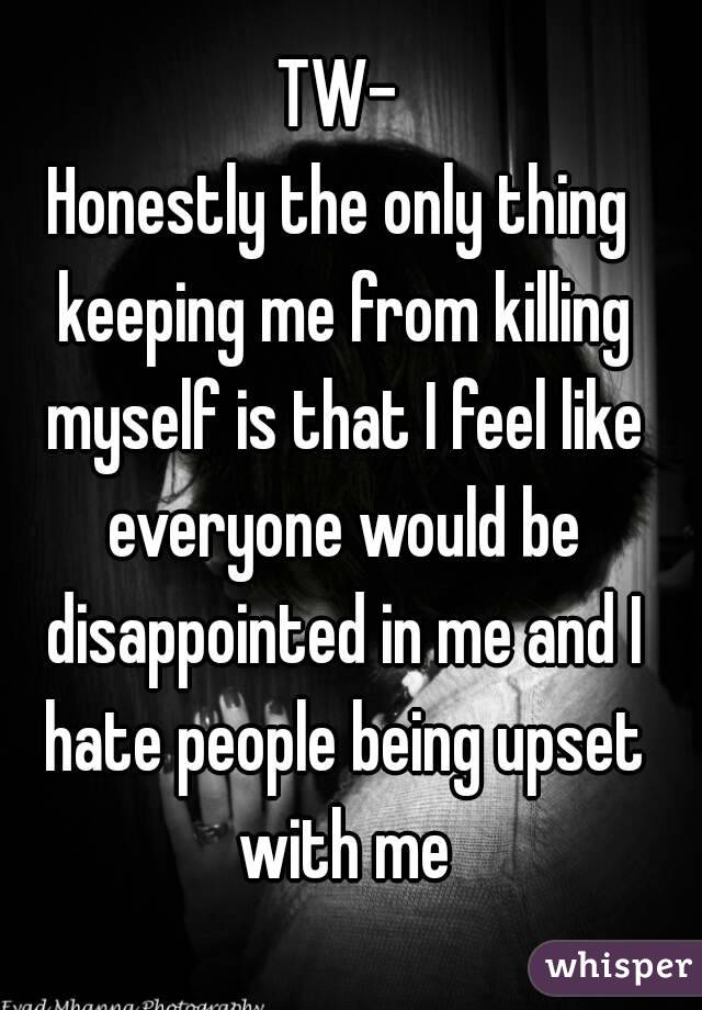 TW-
Honestly the only thing keeping me from killing myself is that I feel like everyone would be disappointed in me and I hate people being upset with me