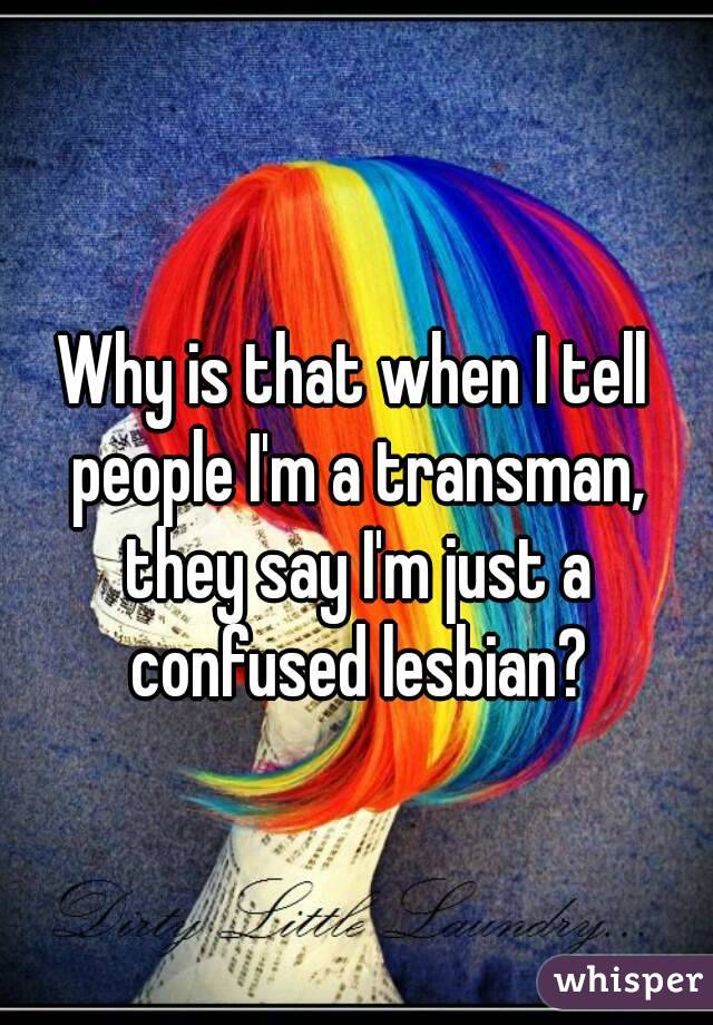Why is that when I tell people I'm a transman, they say I'm just a confused lesbian?