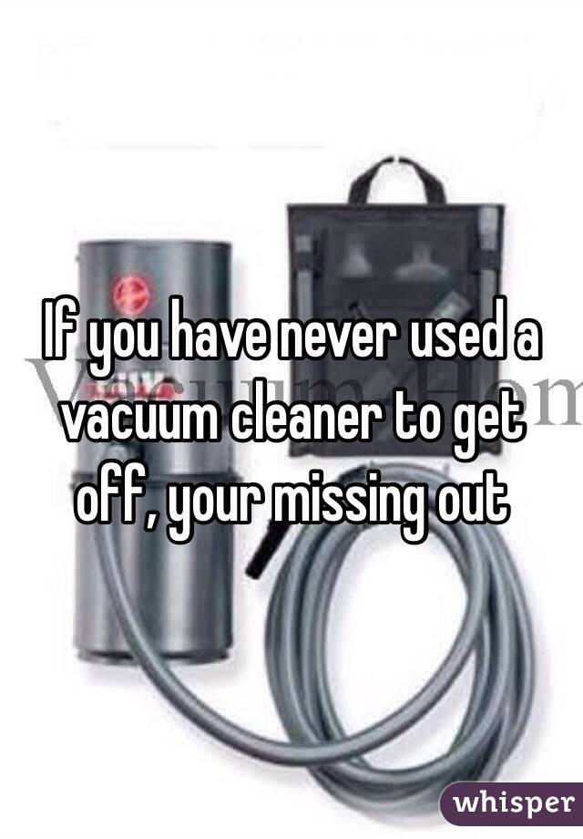 If you have never used a vacuum cleaner to get off, your missing out