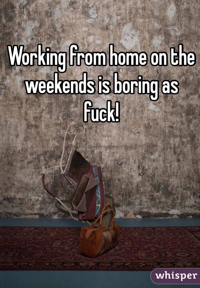 Working from home on the weekends is boring as fuck!