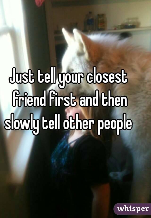 Just tell your closest friend first and then slowly tell other people 