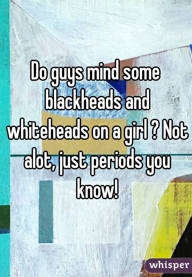 Do guys mind some blackheads and whiteheads on a girl ? Not alot, just periods you know!