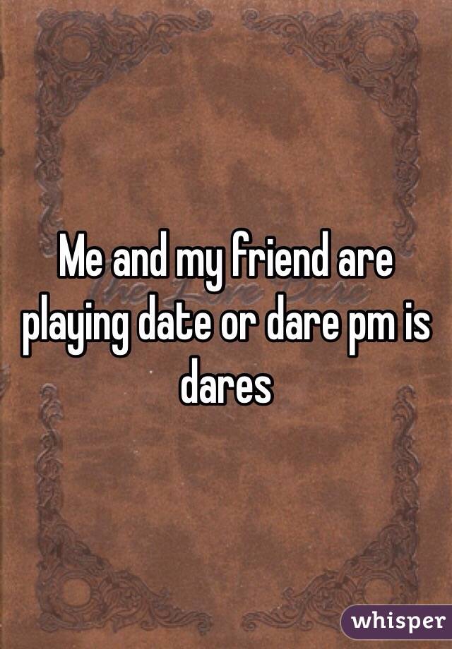 Me and my friend are playing date or dare pm is dares
