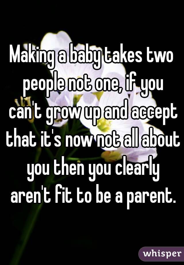 Making a baby takes two people not one, if you can't grow up and accept that it's now not all about you then you clearly aren't fit to be a parent.