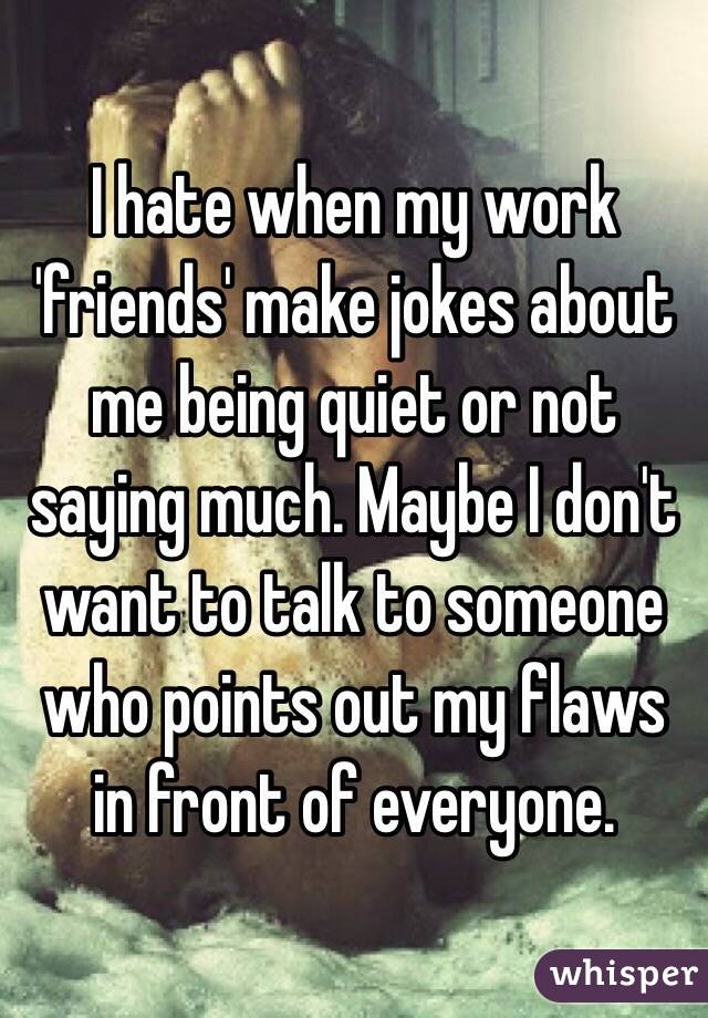 I hate when my work 'friends' make jokes about me being quiet or not saying much. Maybe I don't want to talk to someone who points out my flaws in front of everyone. 