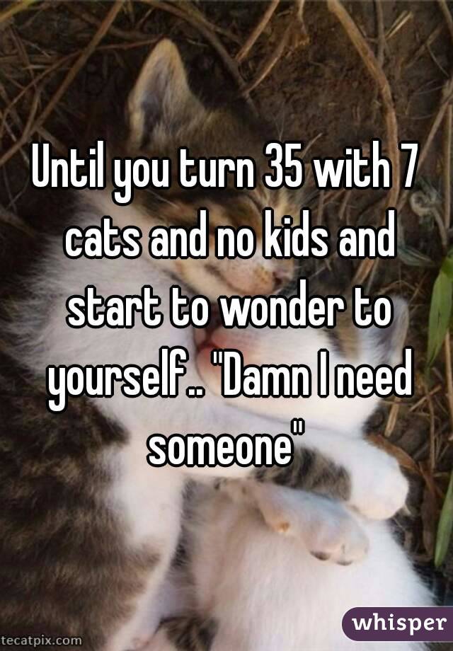 Until you turn 35 with 7 cats and no kids and start to wonder to yourself.. "Damn I need someone" 
