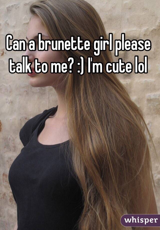 Can a brunette girl please talk to me? :) I'm cute lol