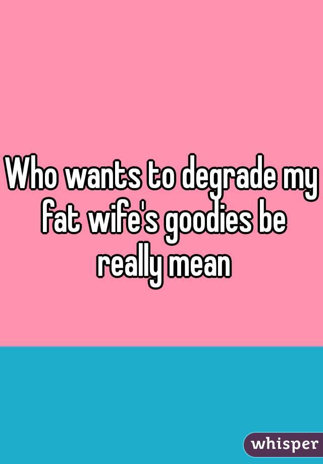 Who wants to degrade my fat wife's goodies be really mean