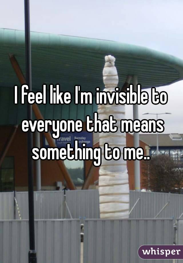 I feel like I'm invisible to everyone that means something to me.. 
