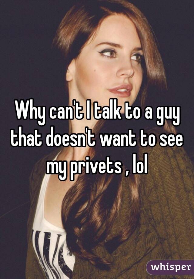 Why can't I talk to a guy that doesn't want to see my privets , lol