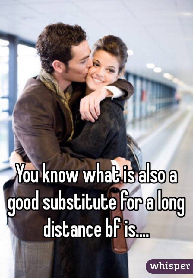 You know what is also a good substitute for a long distance bf is....