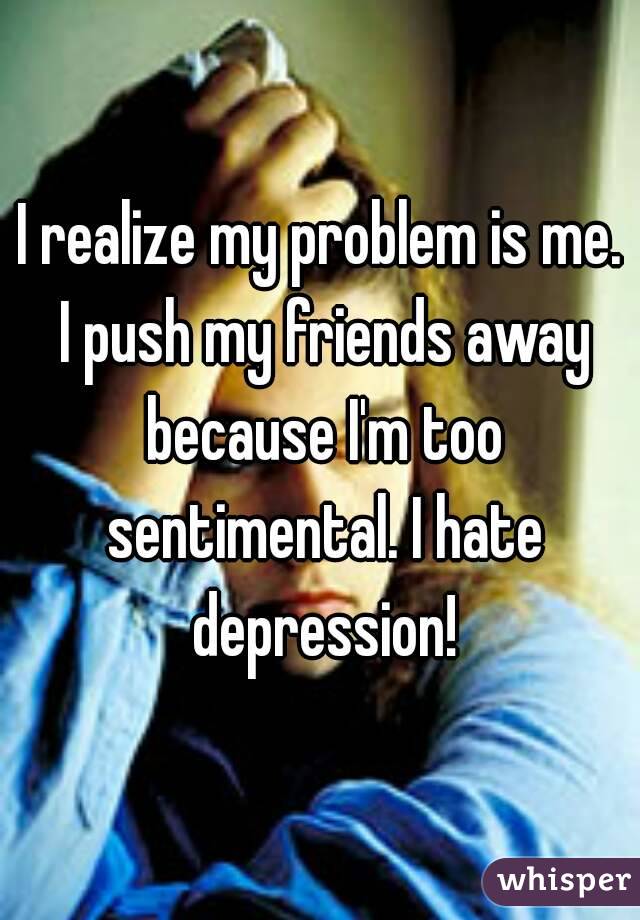 I realize my problem is me. I push my friends away because I'm too sentimental. I hate depression!