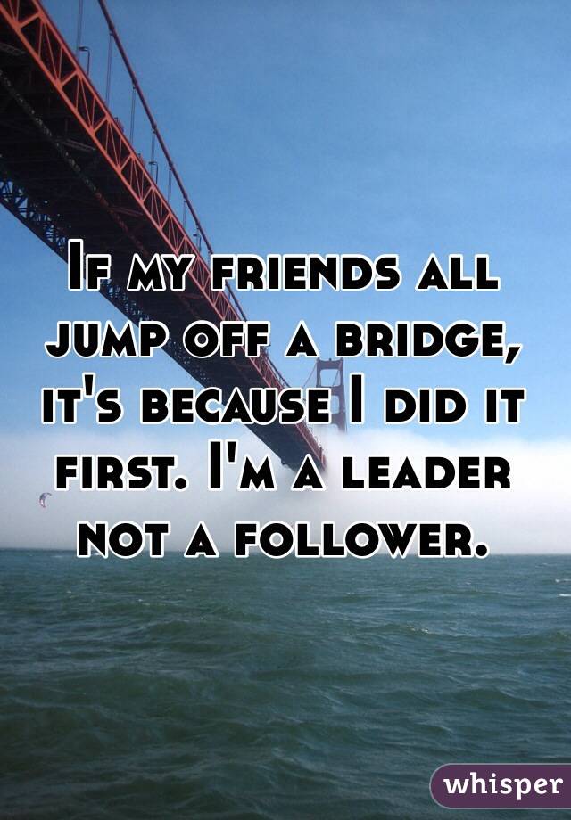 If my friends all jump off a bridge, it's because I did it first. I'm a leader not a follower.