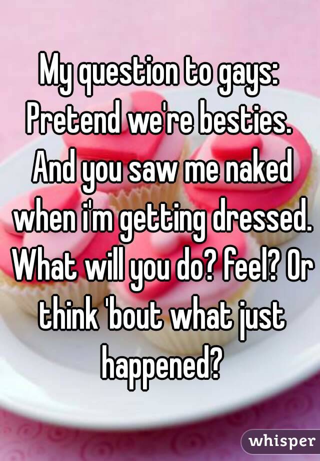 My question to gays:
Pretend we're besties. And you saw me naked when i'm getting dressed. What will you do? feel? Or think 'bout what just happened?