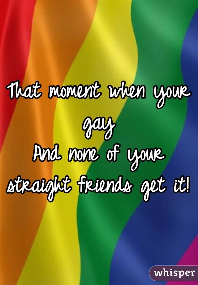 That moment when your gay
And none of your straight friends get it!