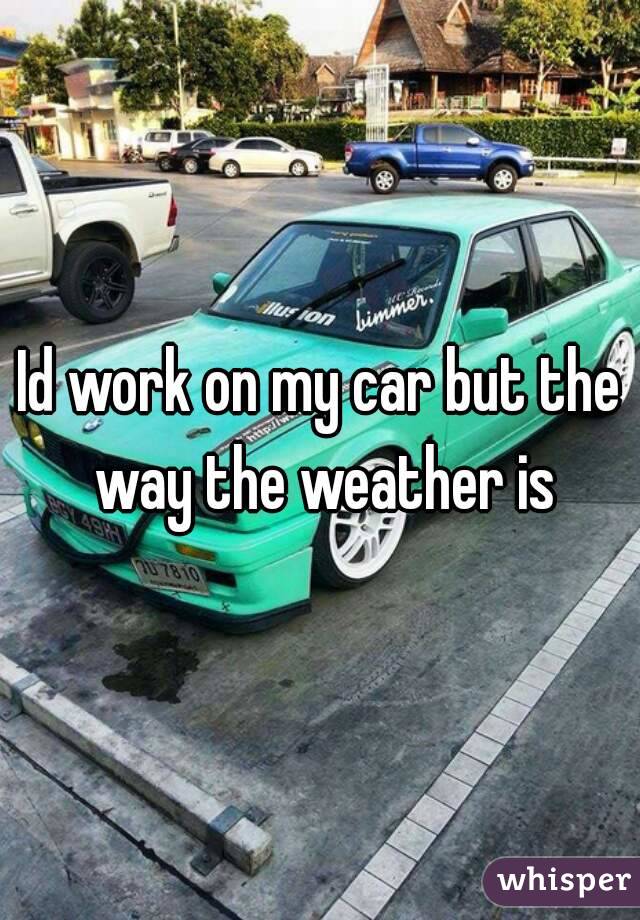 Id work on my car but the way the weather is
