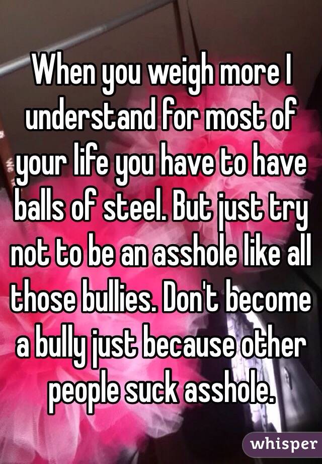When you weigh more I understand for most of your life you have to have balls of steel. But just try not to be an asshole like all those bullies. Don't become a bully just because other people suck asshole. 
