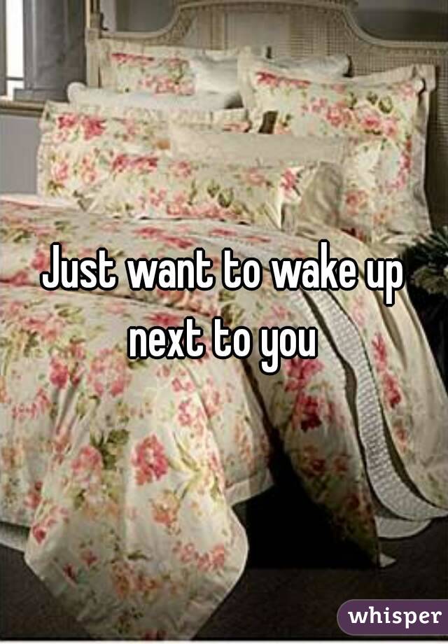 Just want to wake up next to you 