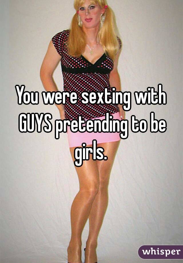 You were sexting with GUYS pretending to be girls. 