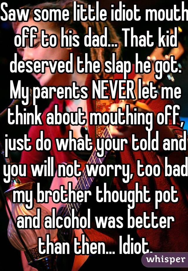 Saw some little idiot mouth off to his dad... That kid deserved the slap he got. My parents NEVER let me think about mouthing off, just do what your told and you will not worry, too bad my brother thought pot and alcohol was better than then... Idiot. 