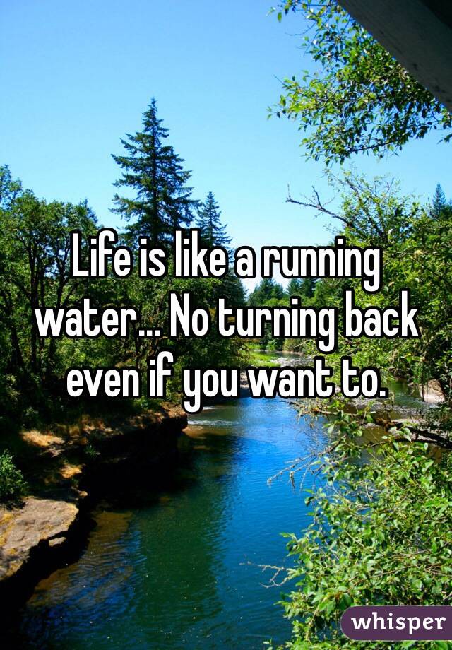 Life is like a running water... No turning back even if you want to.