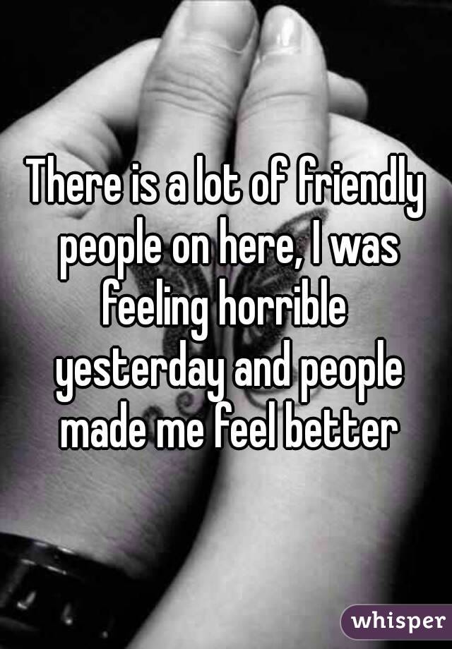 There is a lot of friendly people on here, I was feeling horrible  yesterday and people made me feel better