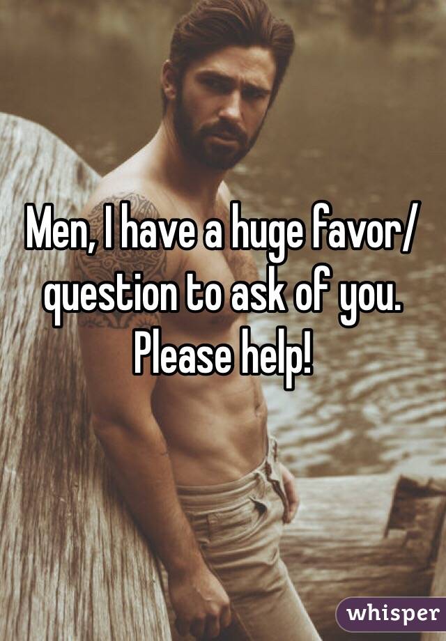 Men, I have a huge favor/question to ask of you. Please help! 