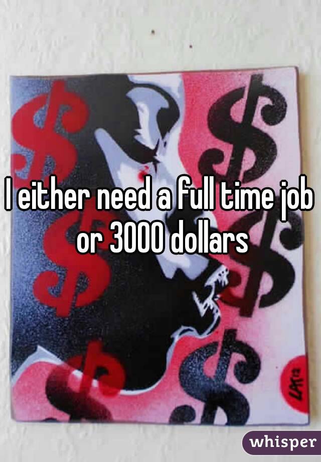 I either need a full time job or 3000 dollars
