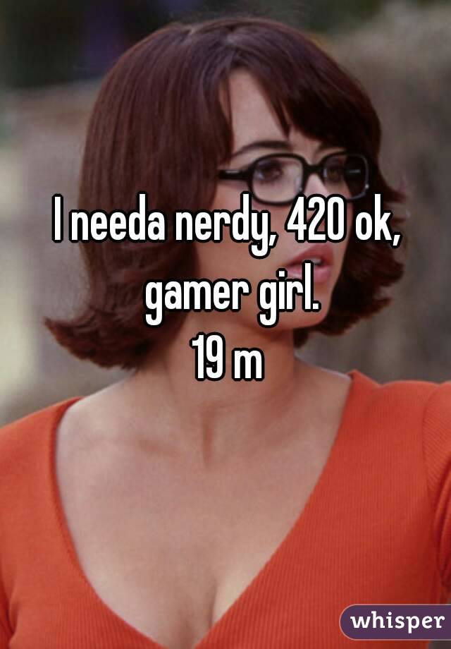 I needa nerdy, 420 ok, gamer girl.
19 m