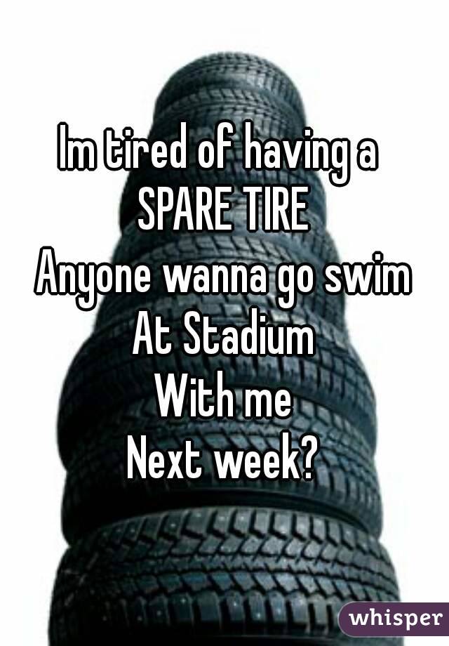 Im tired of having a 
SPARE TIRE
Anyone wanna go swim
At Stadium
With me
Next week?