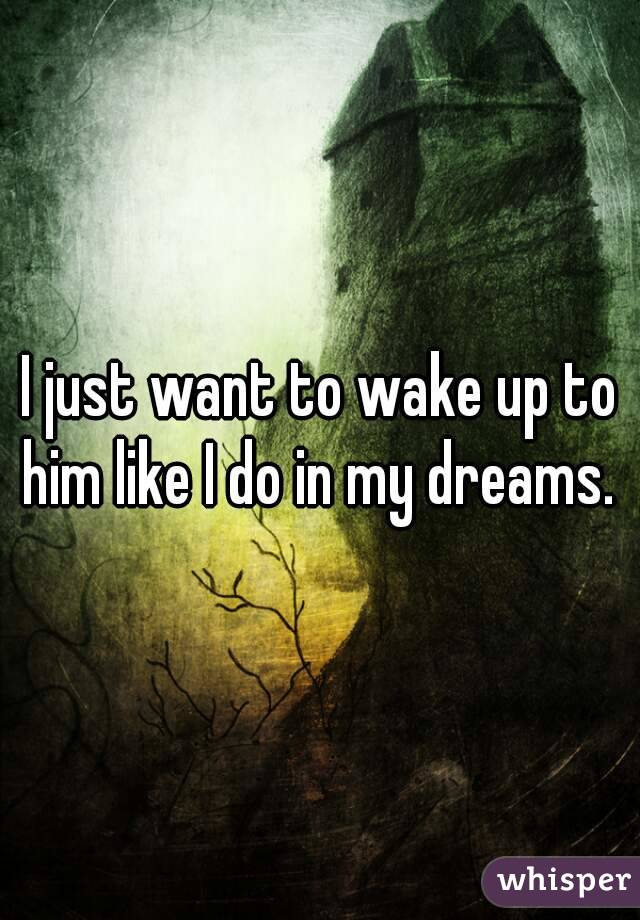 I just want to wake up to him like I do in my dreams. 
