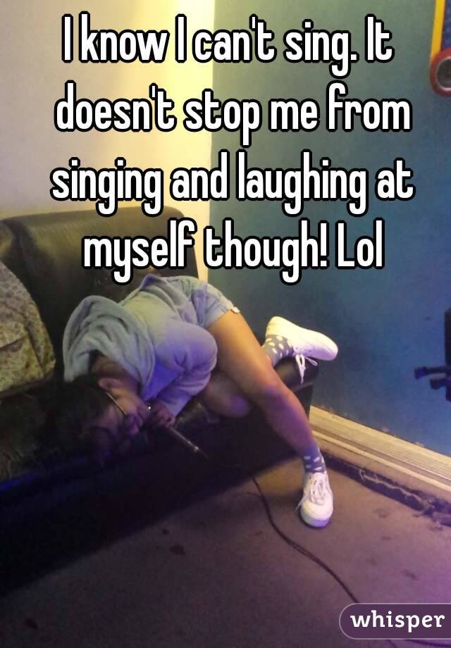 I know I can't sing. It doesn't stop me from singing and laughing at myself though! Lol