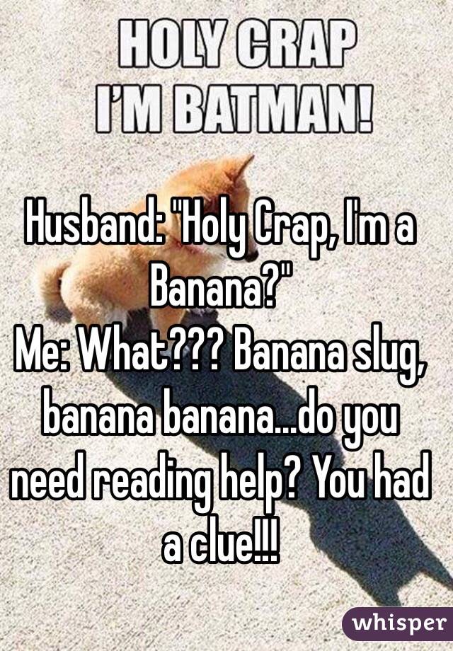   
Husband: "Holy Crap, I'm a Banana?"
Me: What??? Banana slug, banana banana...do you need reading help? You had a clue!!!