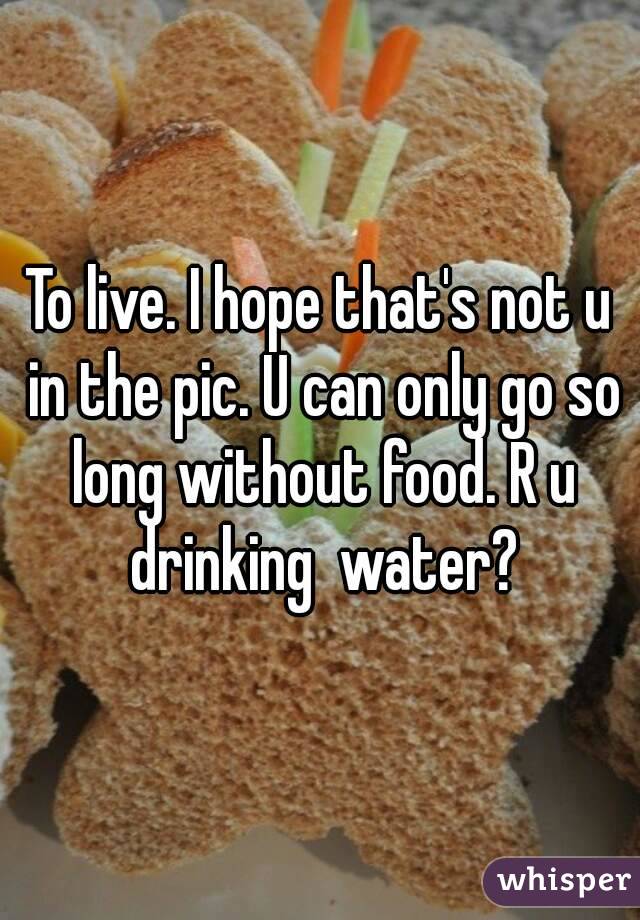 To live. I hope that's not u in the pic. U can only go so long without food. R u drinking  water?