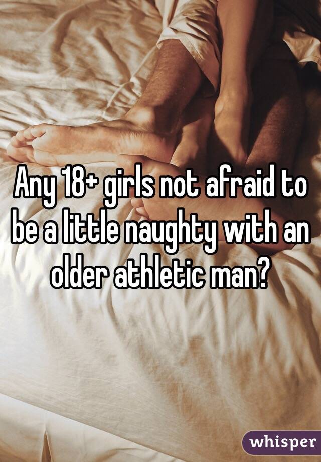 Any 18+ girls not afraid to be a little naughty with an older athletic man? 