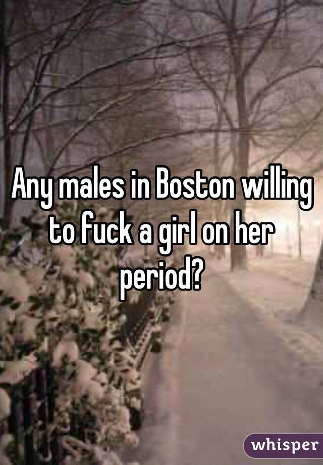 Any males in Boston willing to fuck a girl on her period?