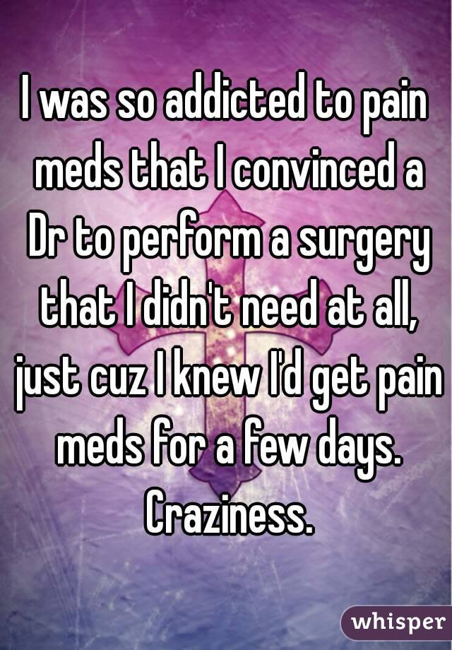 I was so addicted to pain meds that I convinced a Dr to perform a surgery that I didn't need at all, just cuz I knew I'd get pain meds for a few days. Craziness.