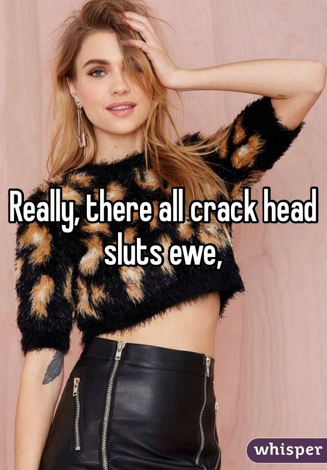 Really, there all crack head sluts ewe, 