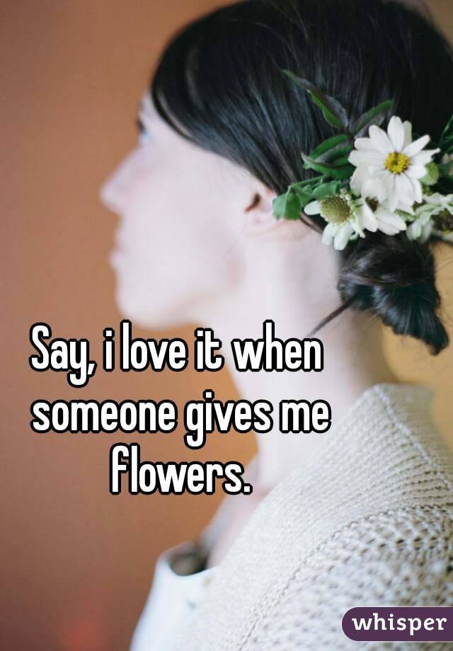 Say, i love it when someone gives me flowers.