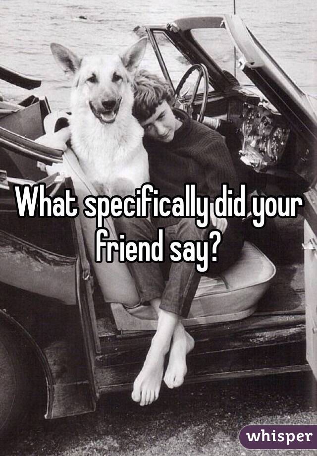 What specifically did your friend say?
