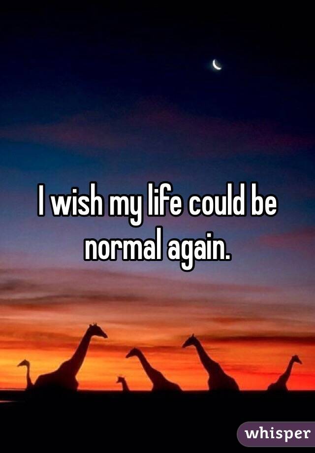 I wish my life could be normal again. 