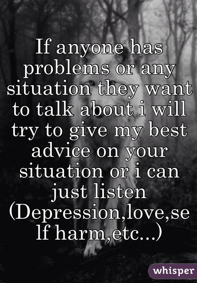 If anyone has problems or any situation they want to talk about i will try to give my best advice on your situation or i can just listen
(Depression,love,self harm,etc...)
